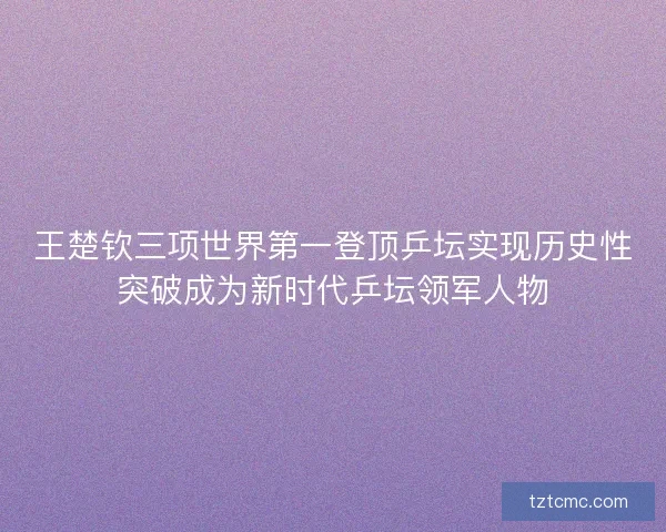 王楚钦三项世界第一登顶乒坛实现历史性突破成为新时代乒坛领军人物