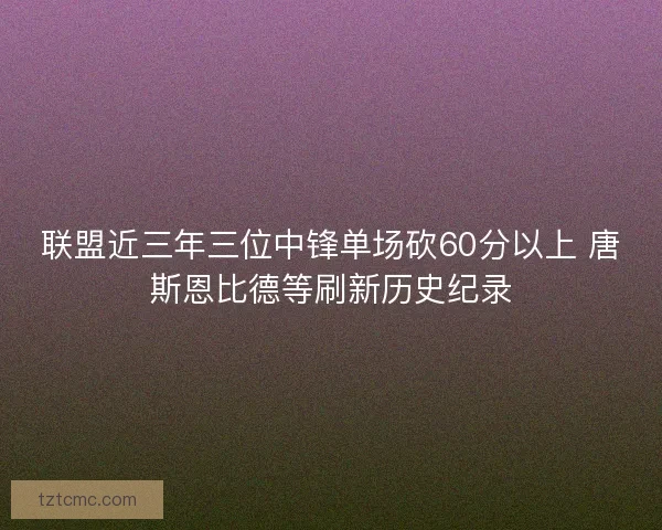 联盟近三年三位中锋单场砍60分以上 唐斯恩比德等刷新历史纪录