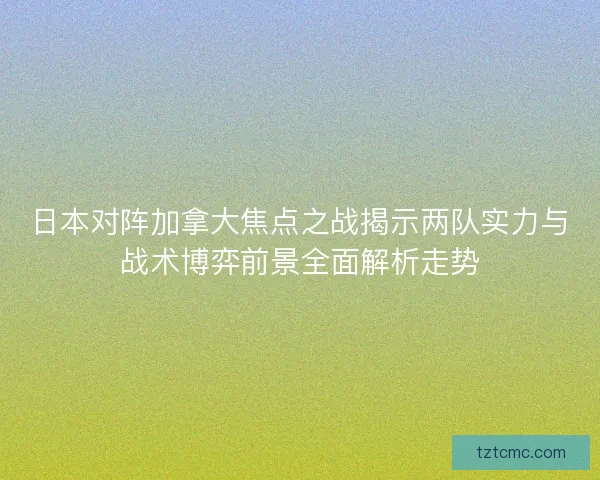 日本对阵加拿大焦点之战揭示两队实力与战术博弈前景全面解析走势