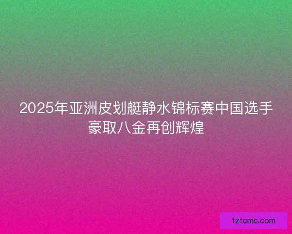 2025年亚洲皮划艇静水锦标赛中国选手豪取八金再创辉煌