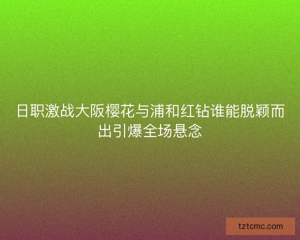 日职激战大阪樱花与浦和红钻谁能脱颖而出引爆全场悬念