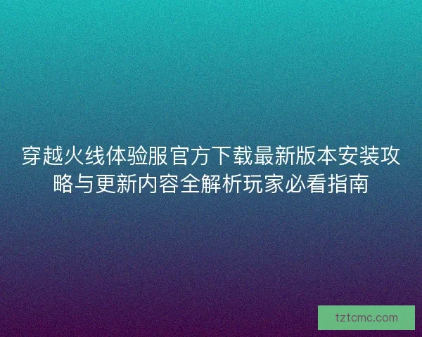 穿越火线体验服官方下载最新版本安装攻略与更新内容全解析玩家必看指南