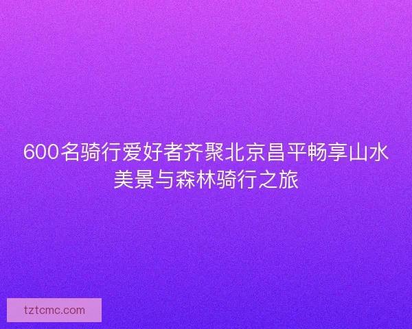 600名骑行爱好者齐聚北京昌平畅享山水美景与森林骑行之旅