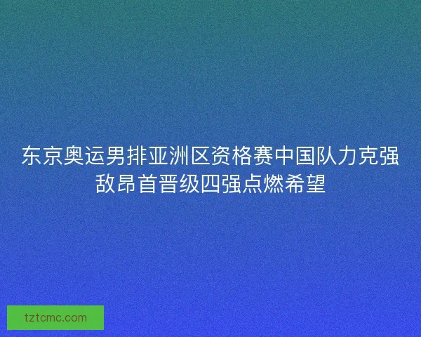东京奥运男排亚洲区资格赛中国队力克强敌昂首晋级四强点燃希望