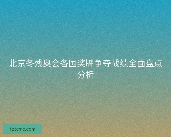 北京冬残奥会各国奖牌争夺战绩全面盘点分析