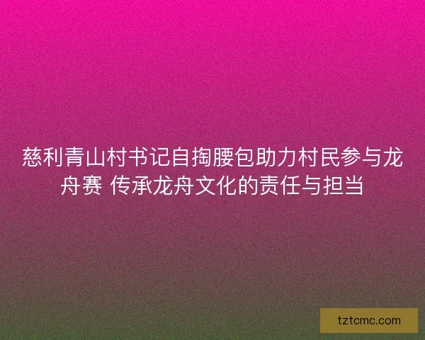慈利青山村书记自掏腰包助力村民参与龙舟赛 传承龙舟文化的责任与担当