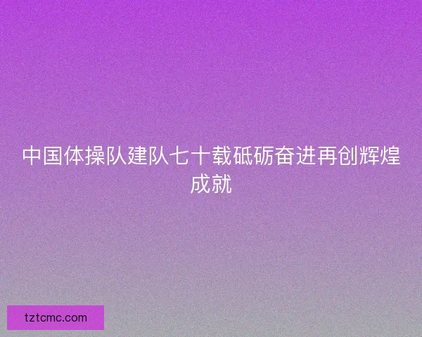 中国体操队建队七十载砥砺奋进再创辉煌成就