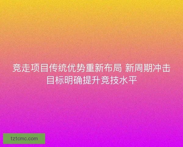 竞走项目传统优势重新布局 新周期冲击目标明确提升竞技水平