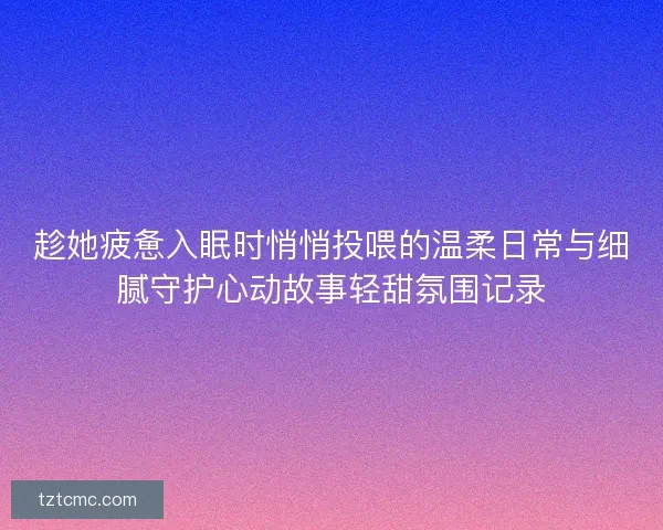 趁她疲惫入眠时悄悄投喂的温柔日常与细腻守护心动故事轻甜氛围记录