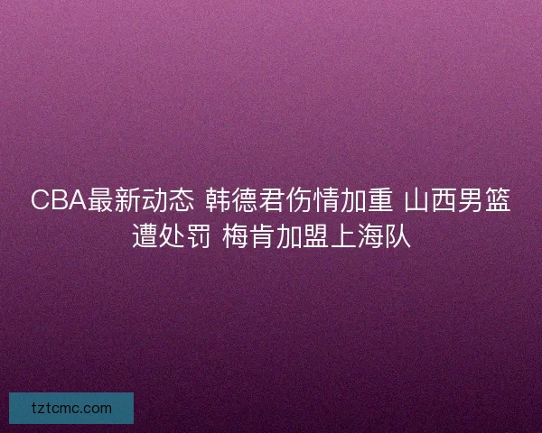 CBA最新动态 韩德君伤情加重 山西男篮遭处罚 梅肯加盟上海队