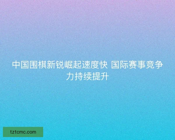 中国围棋新锐崛起速度快 国际赛事竞争力持续提升