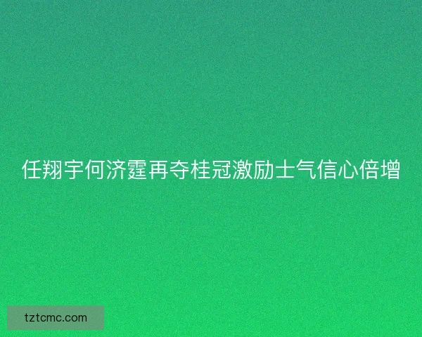 任翔宇何济霆再夺桂冠激励士气信心倍增