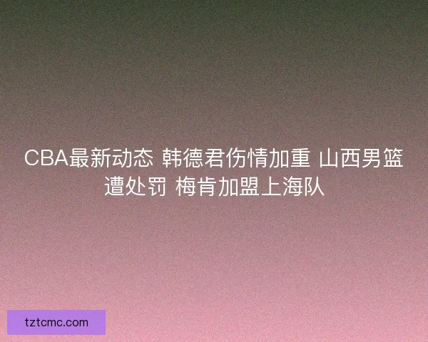 CBA最新动态 韩德君伤情加重 山西男篮遭处罚 梅肯加盟上海队