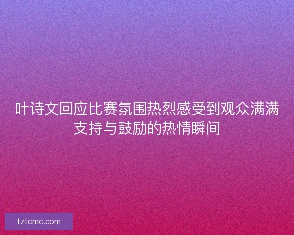 叶诗文回应比赛氛围热烈感受到观众满满支持与鼓励的热情瞬间
