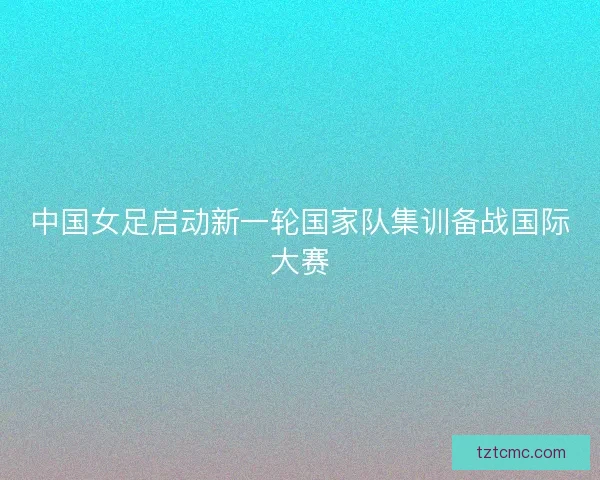 中国女足启动新一轮国家队集训备战国际大赛
