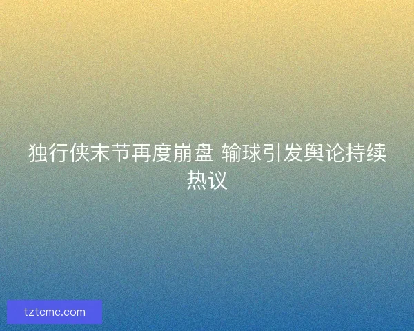 独行侠末节再度崩盘 输球引发舆论持续热议
