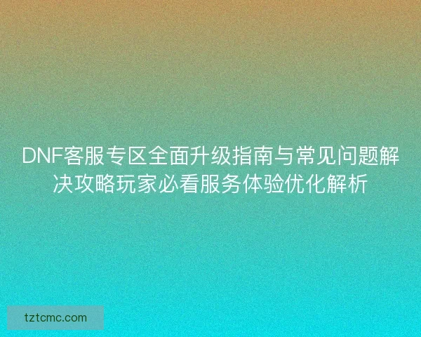 DNF客服专区全面升级指南与常见问题解决攻略玩家必看服务体验优化解析