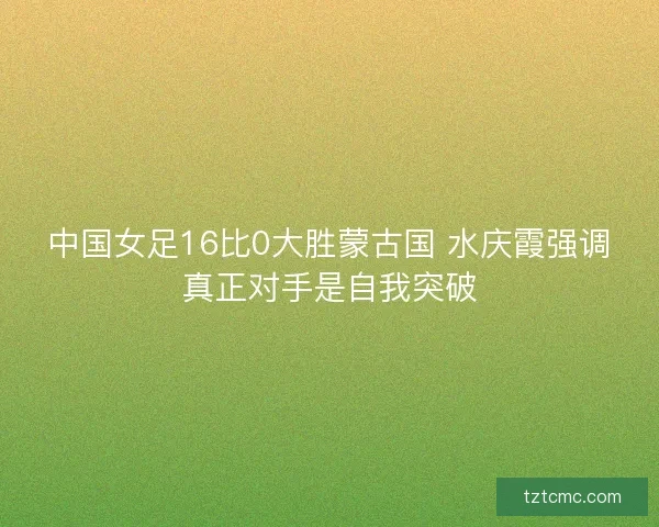 中国女足16比0大胜蒙古国 水庆霞强调真正对手是自我突破