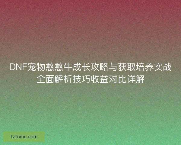 DNF宠物憨憨牛成长攻略与获取培养实战全面解析技巧收益对比详解