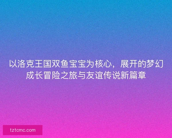 以洛克王国双鱼宝宝为核心，展开的梦幻成长冒险之旅与友谊传说新篇章