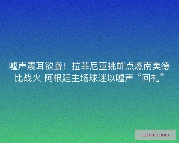 嘘声震耳欲聋！拉菲尼亚挑衅点燃南美德比战火 阿根廷主场球迷以嘘声 “回礼”